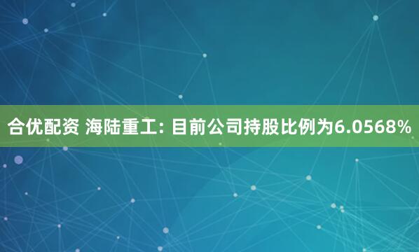合优配资 海陆重工: 目前公司持股比例为6.0568%