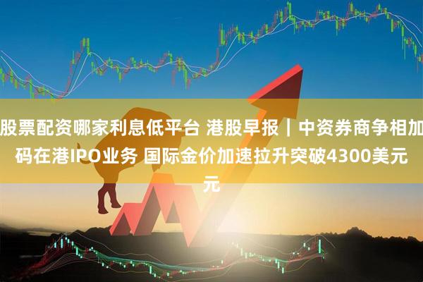 股票配资哪家利息低平台 港股早报｜中资券商争相加码在港IPO业务 国际金价加速拉升突破4300美元