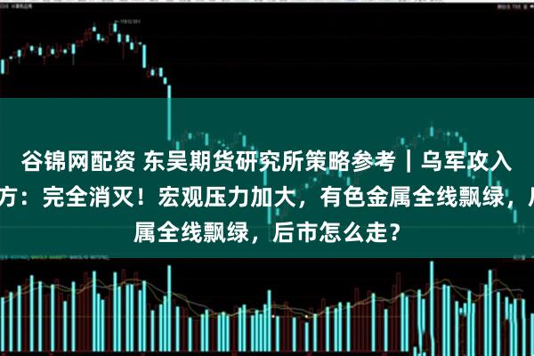 谷锦网配资 东吴期货研究所策略参考｜乌军攻入俄境内，俄方：完全消灭！宏观压力加大，有色金属全线飘绿，后市怎么走？