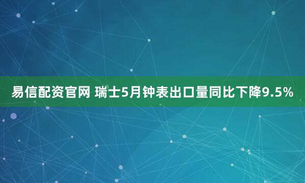 易信配资官网 瑞士5月钟表出口量同比下降9.5%