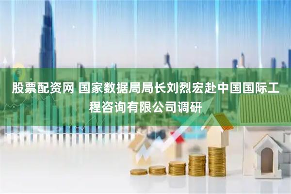 股票配资网 国家数据局局长刘烈宏赴中国国际工程咨询有限公司调研