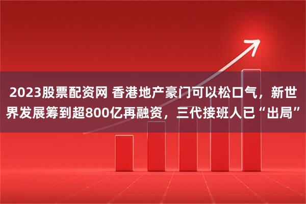 2023股票配资网 香港地产豪门可以松口气，新世界发展筹到超800亿再融资，三代接班人已“出局”
