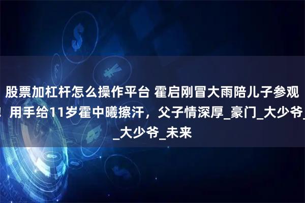 股票加杠杆怎么操作平台 霍启刚冒大雨陪儿子参观军营！用手给11岁霍中曦擦汗，父子情深厚_豪门_大少爷_未来