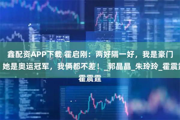 鑫配资APP下载 霍启刚：两好隔一好，我是豪门，她是奥运冠军，我俩都不差！_郭晶晶_朱玲玲_霍震霆