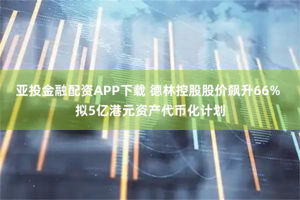 亚投金融配资APP下载 德林控股股价飙升66% 拟5亿港元资产代币化计划