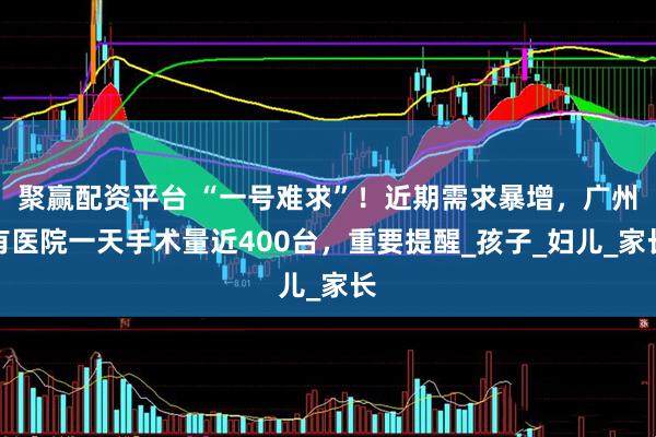 聚赢配资平台 “一号难求”！近期需求暴增，广州有医院一天手术量近400台，重要提醒_孩子_妇儿_家长