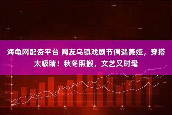 海龟网配资平台 网友乌镇戏剧节偶遇薇娅，穿搭太吸睛！秋冬照搬，文艺又时髦