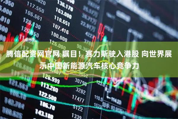 腾信配资网官网 瞩目！赛力斯驶入港股 向世界展示中国新能源汽车核心竞争力