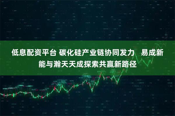 低息配资平台 碳化硅产业链协同发力   易成新能与瀚天天成探索共赢新路径