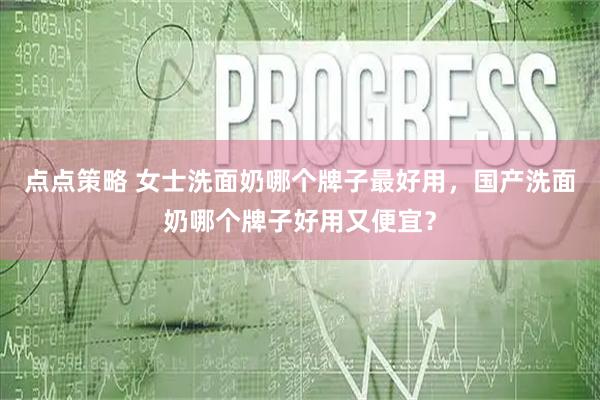 点点策略 女士洗面奶哪个牌子最好用，国产洗面奶哪个牌子好用又便宜？