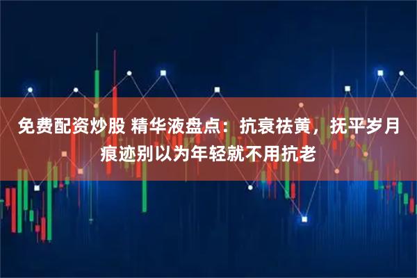 免费配资炒股 精华液盘点：抗衰祛黄，抚平岁月痕迹别以为年轻就不用抗老