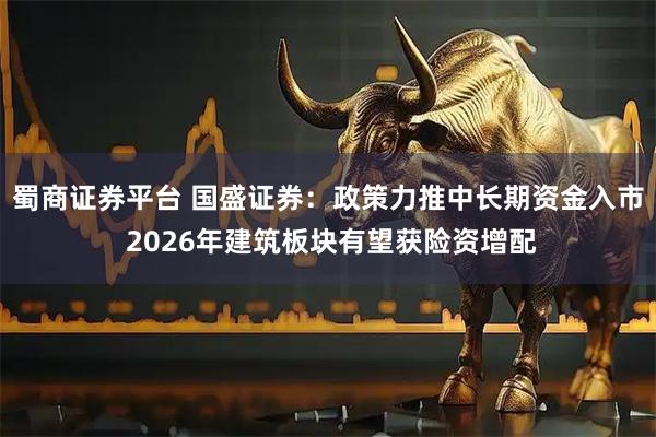 蜀商证券平台 国盛证券：政策力推中长期资金入市 2026年建筑板块有望获险资增配