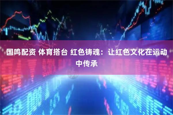 国鸣配资 体育搭台 红色铸魂：让红色文化在运动中传承