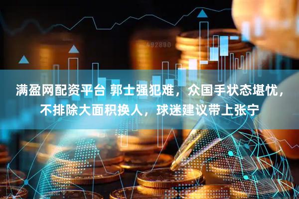 满盈网配资平台 郭士强犯难，众国手状态堪忧，不排除大面积换人，球迷建议带上张宁