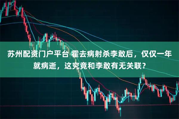 苏州配资门户平台 霍去病射杀李敢后，仅仅一年就病逝，这究竟和李敢有无关联？