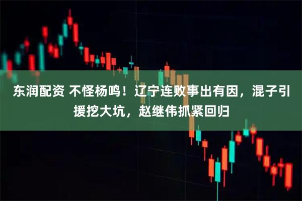 东润配资 不怪杨鸣！辽宁连败事出有因，混子引援挖大坑，赵继伟抓紧回归