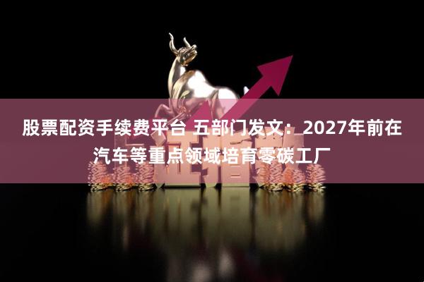 股票配资手续费平台 五部门发文：2027年前在汽车等重点领域培育零碳工厂