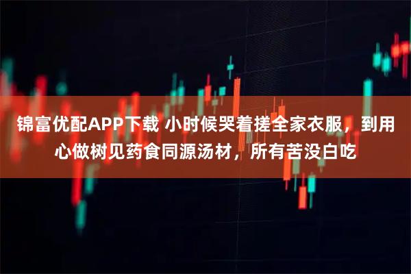 锦富优配APP下载 小时候哭着搓全家衣服，到用心做树见药食同源汤材，所有苦没白吃