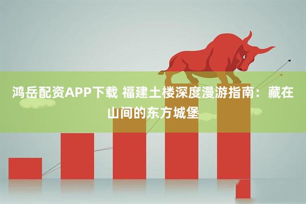 鸿岳配资APP下载 福建土楼深度漫游指南：藏在山间的东方城堡