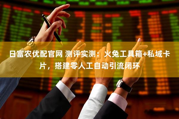 日富农优配官网 测评实测：火兔工具箱+私域卡片，搭建零人工自动引流闭环