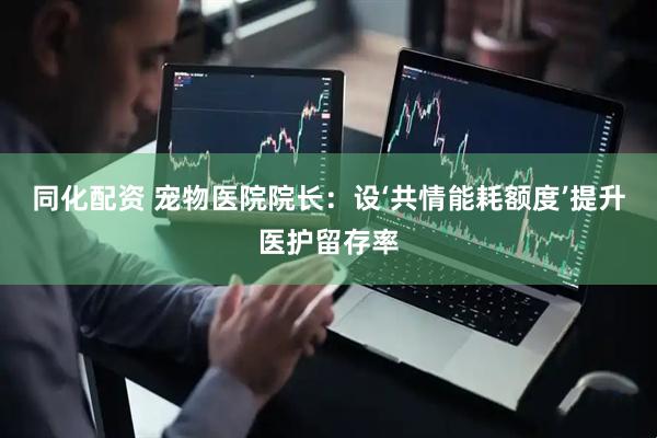 同化配资 宠物医院院长：设‘共情能耗额度’提升医护留存率