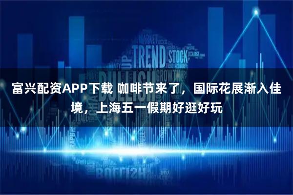 富兴配资APP下载 咖啡节来了，国际花展渐入佳境，上海五一假期好逛好玩