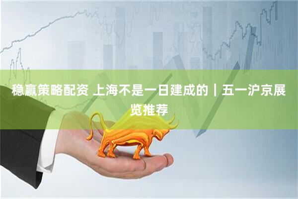稳赢策略配资 上海不是一日建成的｜五一沪京展览推荐