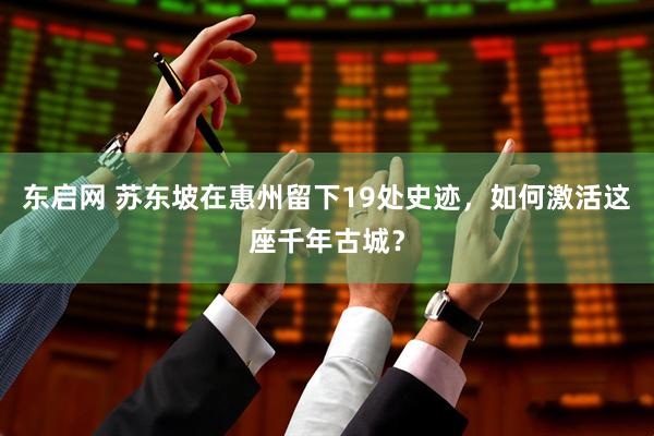东启网 苏东坡在惠州留下19处史迹，如何激活这座千年古城？