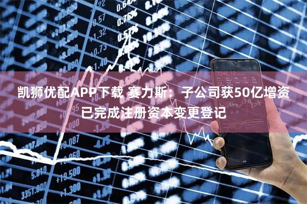 凯狮优配APP下载 赛力斯：子公司获50亿增资已完成注册资本变更登记
