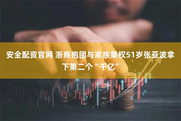 安全配资官网 浙商抱团与家族集权51岁张亚波拿下第二个“千亿”