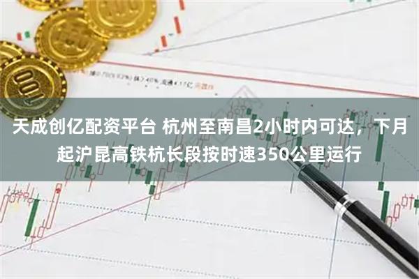 天成创亿配资平台 杭州至南昌2小时内可达，下月起沪昆高铁杭长段按时速350公里运行