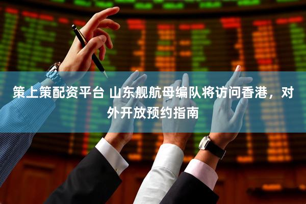 策上策配资平台 山东舰航母编队将访问香港，对外开放预约指南