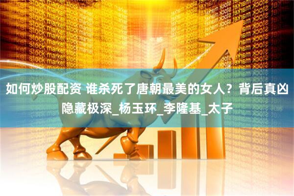 如何炒股配资 谁杀死了唐朝最美的女人？背后真凶隐藏极深_杨玉环_李隆基_太子