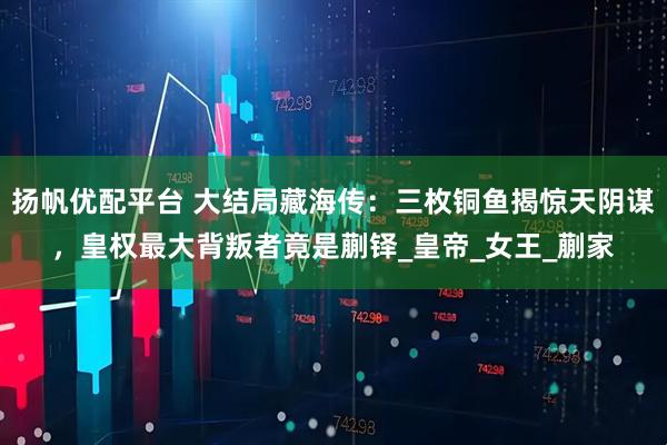 扬帆优配平台 大结局藏海传：三枚铜鱼揭惊天阴谋，皇权最大背叛者竟是蒯铎_皇帝_女王_蒯家