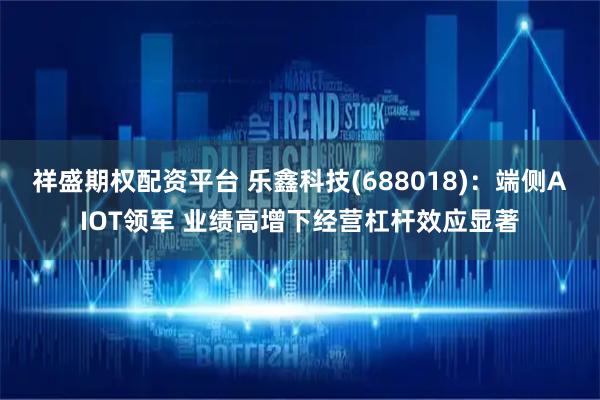 祥盛期权配资平台 乐鑫科技(688018)：端侧AIOT领军 业绩高增下经营杠杆效应显著