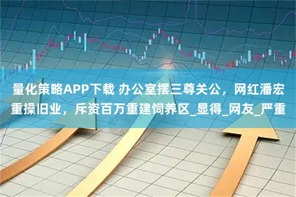 量化策略APP下载 办公室摆三尊关公，网红潘宏重操旧业，斥资百万重建饲养区_显得_网友_严重