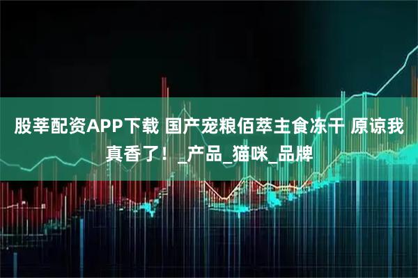 股莘配资APP下载 国产宠粮佰萃主食冻干 原谅我真香了！_产品_猫咪_品牌