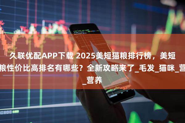 久联优配APP下载 2025美短猫粮排行榜，美短猫粮性价比高排名有哪些？全新攻略来了_毛发_猫咪_营养