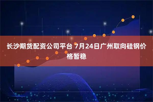 长沙期货配资公司平台 7月24日广州取向硅钢价格暂稳
