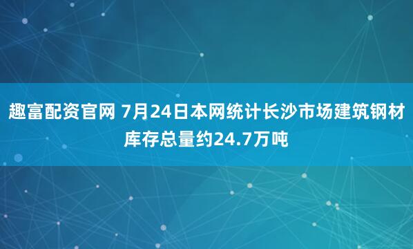 趣富配资官网 7月24日本网统计长沙市场建筑钢材库存总量约24.7万吨