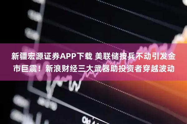 新疆宏源证券APP下载 美联储按兵不动引发金市巨震！新浪财经三大武器助投资者穿越波动