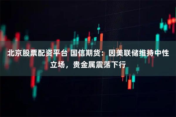 北京股票配资平台 国信期货：因美联储维持中性立场，贵金属震荡下行