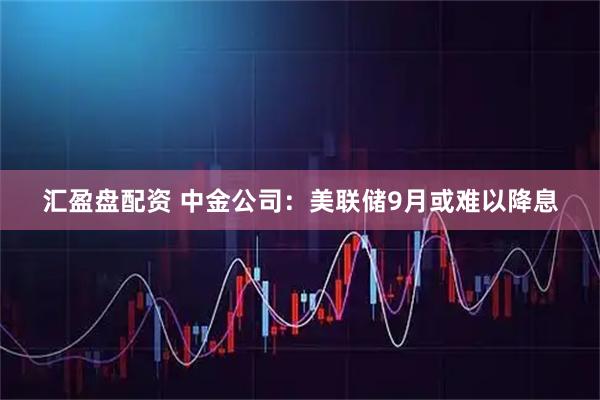 汇盈盘配资 中金公司：美联储9月或难以降息