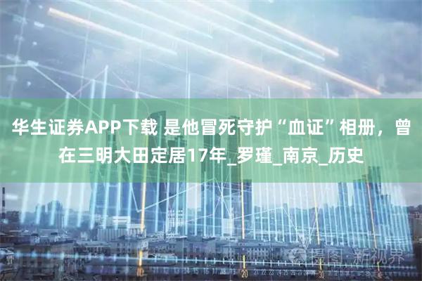 华生证券APP下载 是他冒死守护“血证”相册，曾在三明大田定居17年_罗瑾_南京_历史