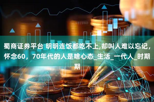 蜀商证券平台 明明连饭都吃不上,却叫人难以忘记，怀念60，70年代的人是啥心态_生活_一代人_时期