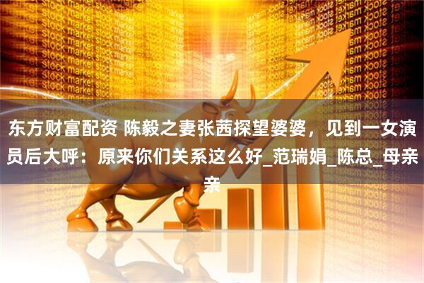 东方财富配资 陈毅之妻张茜探望婆婆，见到一女演员后大呼：原来你们关系这么好_范瑞娟_陈总_母亲