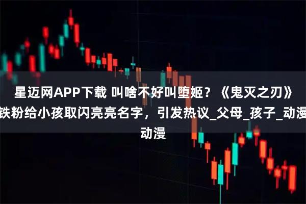 星迈网APP下载 叫啥不好叫堕姬？《鬼灭之刃》铁粉给小孩取闪亮亮名字，引发热议_父母_孩子_动漫