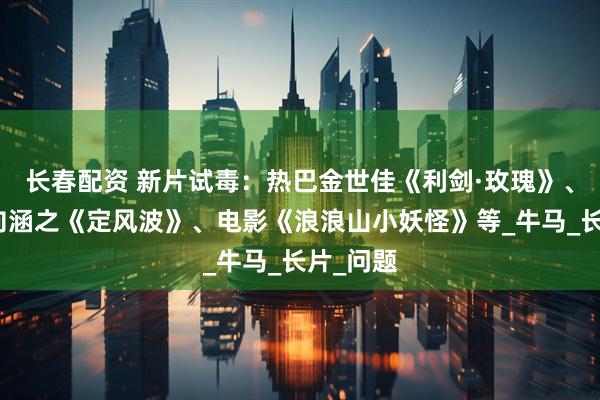 长春配资 新片试毒：热巴金世佳《利剑·玫瑰》、王星越向涵之《定风波》、电影《浪浪山小妖怪》等_牛马_长片_问题