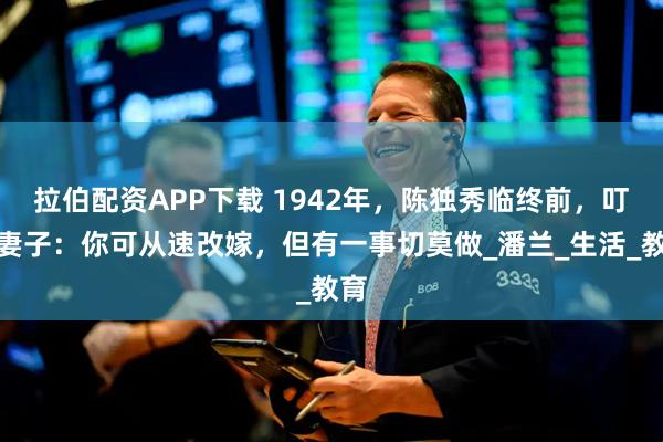 拉伯配资APP下载 1942年，陈独秀临终前，叮嘱妻子：你可从速改嫁，但有一事切莫做_潘兰_生活_教育