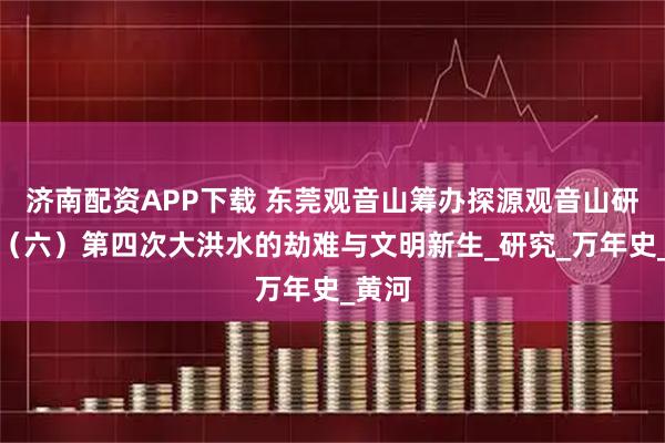 济南配资APP下载 东莞观音山筹办探源观音山研讨会（六）第四次大洪水的劫难与文明新生_研究_万年史_黄河